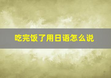 吃完饭了用日语怎么说