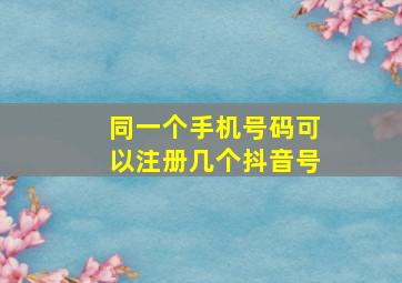 同一个手机号码可以注册几个抖音号