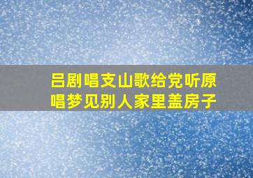 吕剧唱支山歌给党听原唱梦见别人家里盖房子