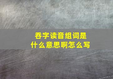 吞字读音组词是什么意思啊怎么写