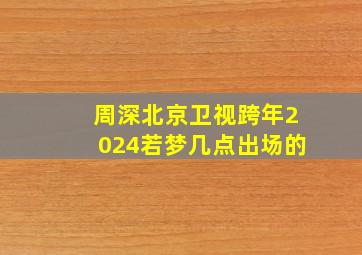 周深北京卫视跨年2024若梦几点出场的