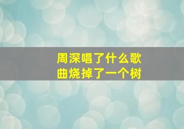 周深唱了什么歌曲烧掉了一个树