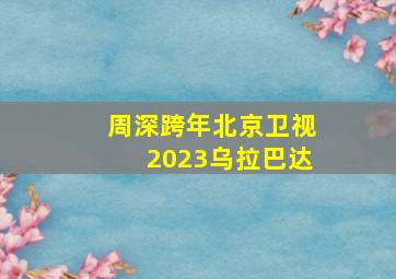 周深跨年北京卫视2023乌拉巴达