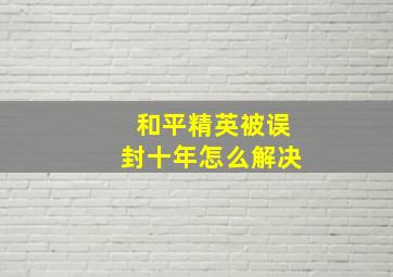 和平精英被误封十年怎么解决