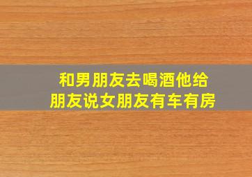 和男朋友去喝酒他给朋友说女朋友有车有房