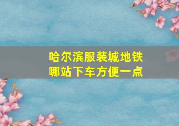 哈尔滨服装城地铁哪站下车方便一点