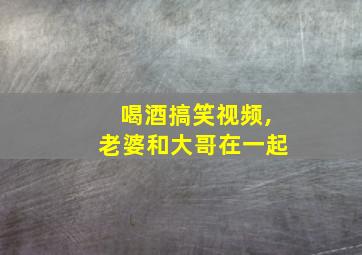 喝酒搞笑视频,老婆和大哥在一起