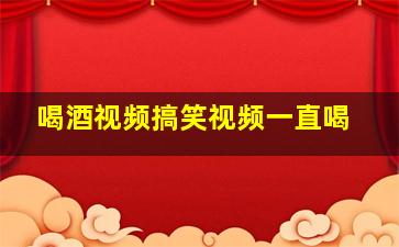 喝酒视频搞笑视频一直喝