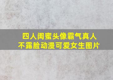 四人闺蜜头像霸气真人不露脸动漫可爱女生图片