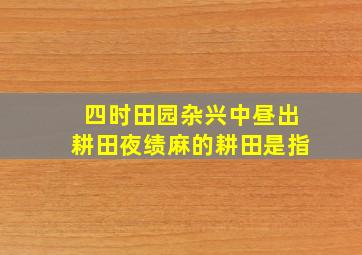 四时田园杂兴中昼出耕田夜绩麻的耕田是指