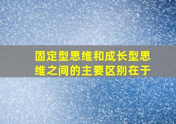 固定型思维和成长型思维之间的主要区别在于