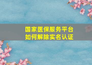 国家医保服务平台如何解除实名认证