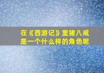 在《西游记》里猪八戒是一个什么样的角色呢