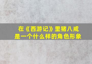 在《西游记》里猪八戒是一个什么样的角色形象