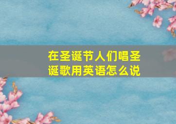 在圣诞节人们唱圣诞歌用英语怎么说