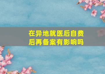 在异地就医后自费后再备案有影响吗