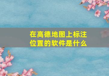 在高德地图上标注位置的软件是什么