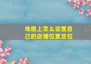 地图上怎么设置自己的店铺位置定位