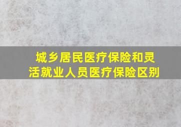 城乡居民医疗保险和灵活就业人员医疗保险区别