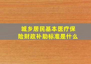 城乡居民基本医疗保险财政补助标准是什么