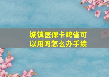 城镇医保卡跨省可以用吗怎么办手续