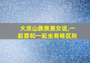 大凉山彝族美女说,一起耍和一起坐有啥区别