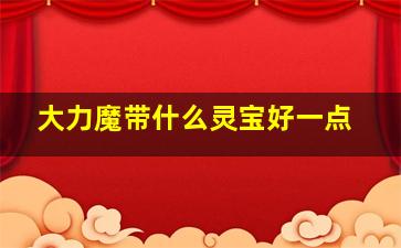 大力魔带什么灵宝好一点