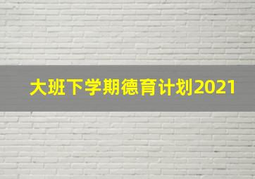 大班下学期德育计划2021