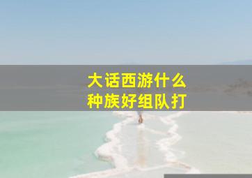 大话西游什么种族好组队打