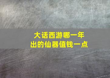 大话西游哪一年出的仙器值钱一点