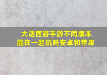 大话西游手游不同版本能在一起玩吗安卓和苹果