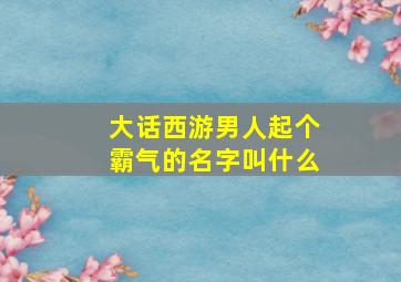 大话西游男人起个霸气的名字叫什么