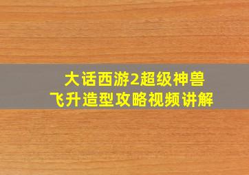 大话西游2超级神兽飞升造型攻略视频讲解