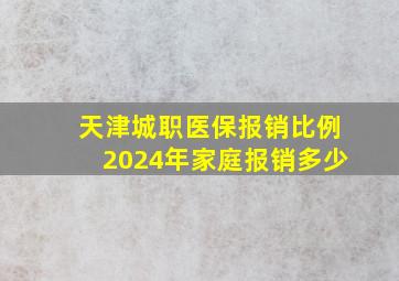 天津城职医保报销比例2024年家庭报销多少