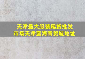 天津最大服装尾货批发市场天冿蓝海商贸城地址