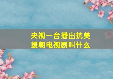 央视一台播出抗美援朝电视剧叫什么