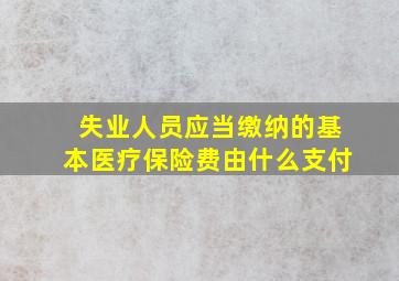 失业人员应当缴纳的基本医疗保险费由什么支付