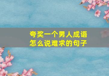 夸奖一个男人成语怎么说难求的句子