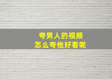 夸男人的视频怎么夸他好看呢