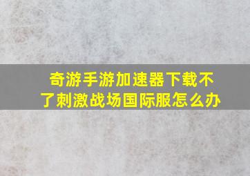 奇游手游加速器下载不了刺激战场国际服怎么办