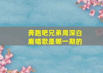 奔跑吧兄弟周深白鹿唱歌是哪一期的