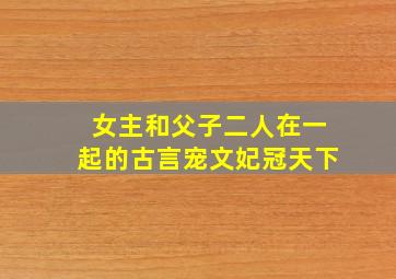 女主和父子二人在一起的古言宠文妃冠天下