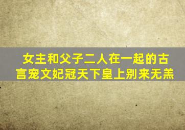 女主和父子二人在一起的古言宠文妃冠天下皇上别来无羔