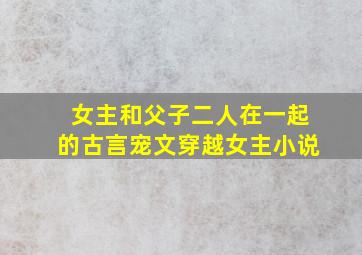 女主和父子二人在一起的古言宠文穿越女主小说