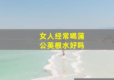 女人经常喝蒲公英根水好吗