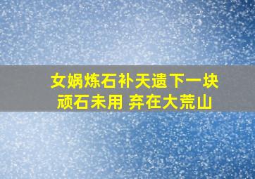 女娲炼石补天遗下一块顽石未用 弃在大荒山