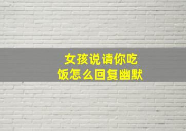 女孩说请你吃饭怎么回复幽默