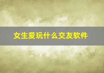 女生爱玩什么交友软件