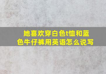 她喜欢穿白色t恤和蓝色牛仔裤用英语怎么说写