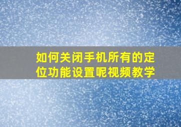 如何关闭手机所有的定位功能设置呢视频教学